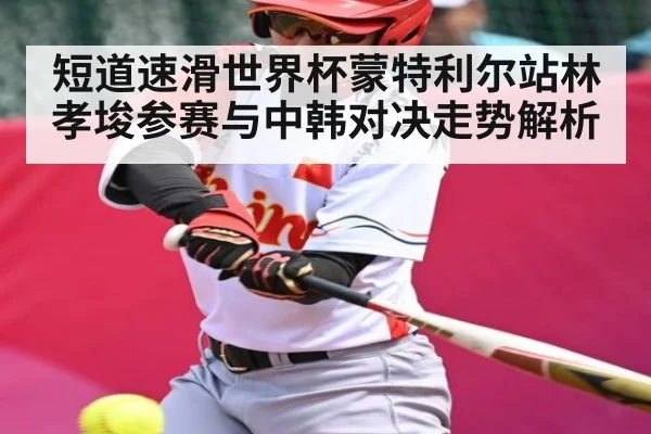 短道速滑世界杯蒙特利尔站林孝埈参赛与中韩对决走势解析